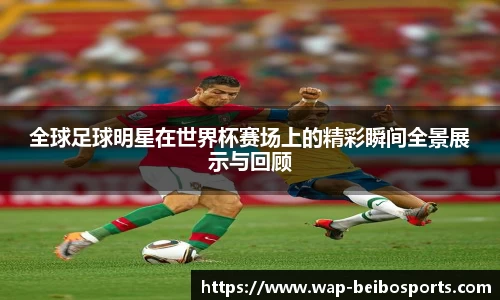 全球足球明星在世界杯赛场上的精彩瞬间全景展示与回顾