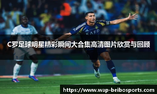 C罗足球明星精彩瞬间大合集高清图片欣赏与回顾